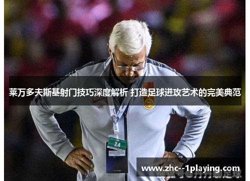 莱万多夫斯基射门技巧深度解析 打造足球进攻艺术的完美典范 莱万多夫斯基射门技巧深度解析 打造足球进攻艺术的完美典范